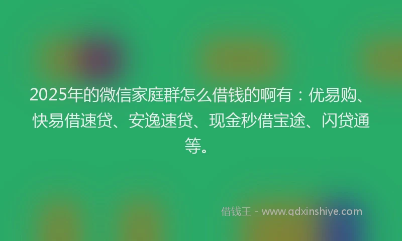 2025年的微信家庭群怎么借钱的啊有：优易购、快易借速贷、安逸速贷、现金秒借宝途、闪贷通等。