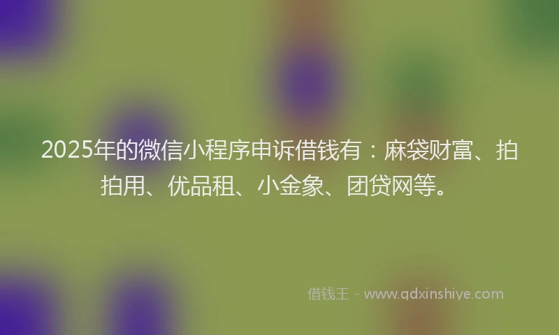 2025年的微信小程序申诉借钱有：麻袋财富、拍拍用、优品租、小金象、团贷网等。