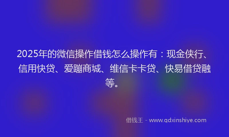 2025年的微信操作借钱怎么操作有：现金侠行、信用快贷、爱蹦商城、维信卡卡贷、快易借贷融等。