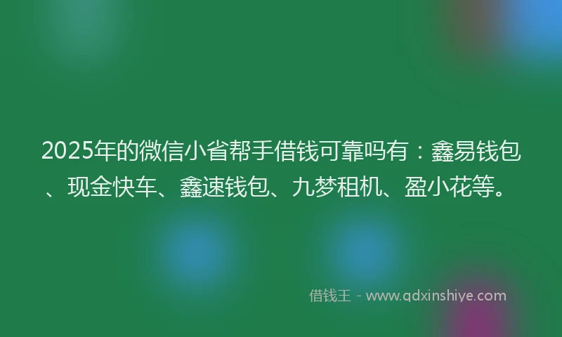 2025年的微信小省帮手借钱可靠吗有：鑫易钱包、现金快车、鑫速钱包、九梦租机、盈小花等。