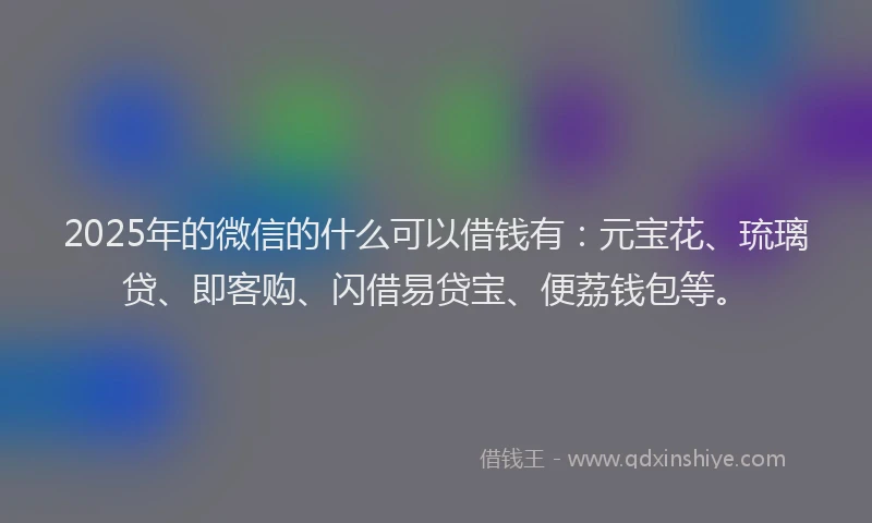 2025年的微信的什么可以借钱有：元宝花、琉璃贷、即客购、闪借易贷宝、便荔钱包等。