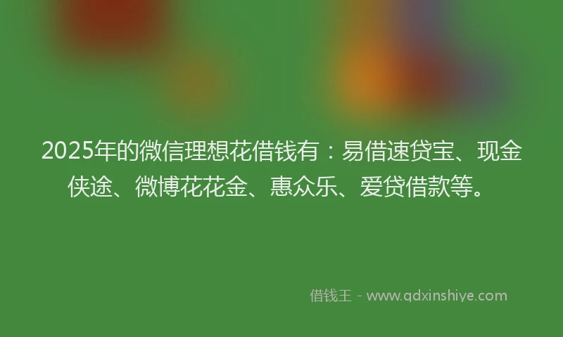 2025年的微信理想花借钱有：易借速贷宝、现金侠途、微博花花金、惠众乐、爱贷借款等。