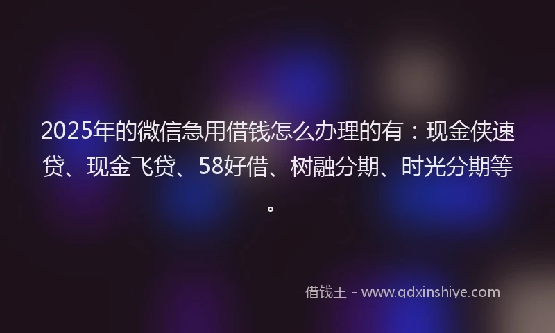 2025年的微信急用借钱怎么办理的有：现金侠速贷、现金飞贷、58好借、树融分期、时光分期等。