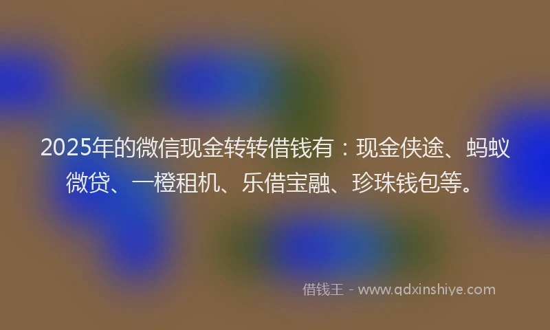 2025年的微信现金转转借钱有：现金侠途、蚂蚁微贷、一橙租机、乐借宝融、珍珠钱包等。