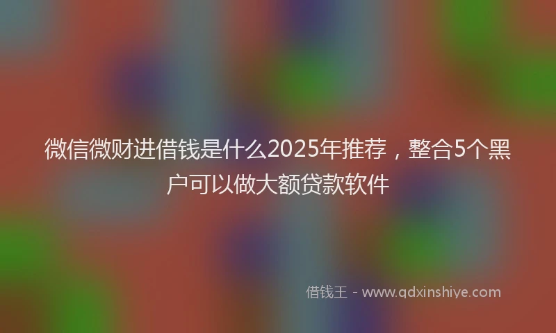 微信微财进借钱是什么2025年推荐，整合5个黑户可以做大额贷款软件