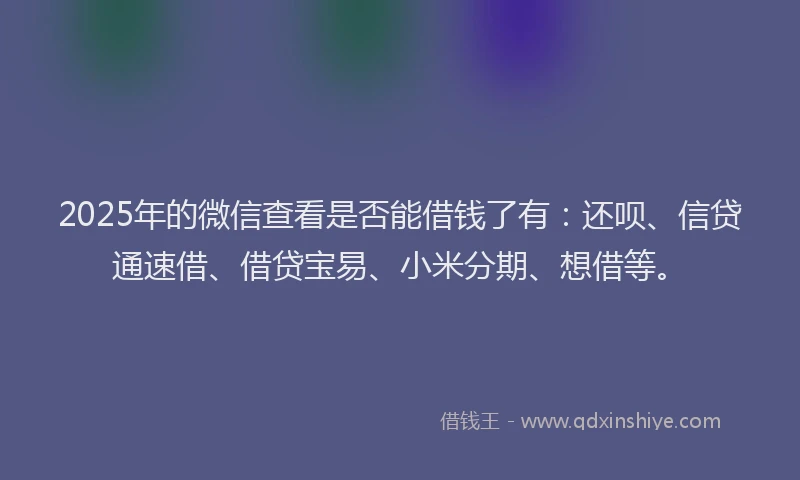 2025年的微信查看是否能借钱了有：还呗、信贷通速借、借贷宝易、小米分期、想借等。