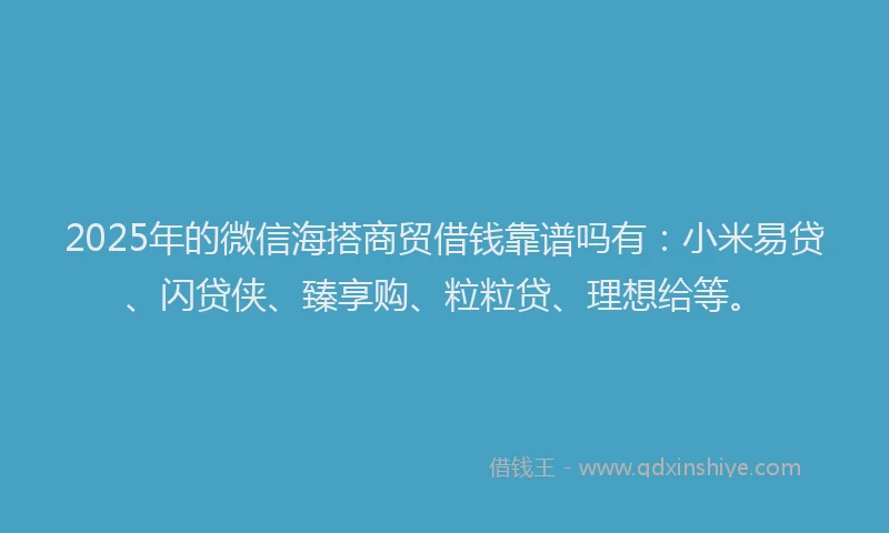2025年的微信海搭商贸借钱靠谱吗有：小米易贷、闪贷侠、臻享购、粒粒贷、理想给等。