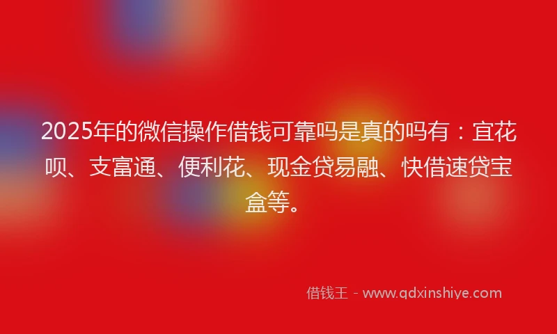 2025年的微信操作借钱可靠吗是真的吗有：宜花呗、支富通、便利花、现金贷易融、快借速贷宝盒等。