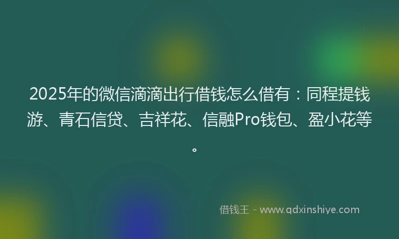 2025年的微信滴滴出行借钱怎么借有：同程提钱游、青石信贷、吉祥花、信融Pro钱包、盈小花等。