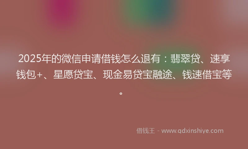 2025年的微信申请借钱怎么退有：翡翠贷、速享钱包+、星愿贷宝、现金易贷宝融途、钱速借宝等。