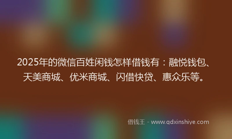 2025年的微信百姓闲钱怎样借钱有：融悦钱包、天美商城、优米商城、闪借快贷、惠众乐等。