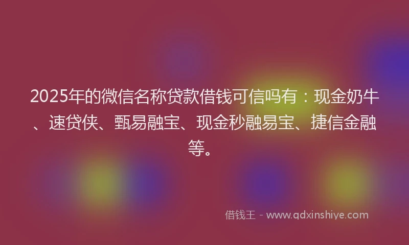 2025年的微信名称贷款借钱可信吗有：现金奶牛、速贷侠、甄易融宝、现金秒融易宝、捷信金融等。