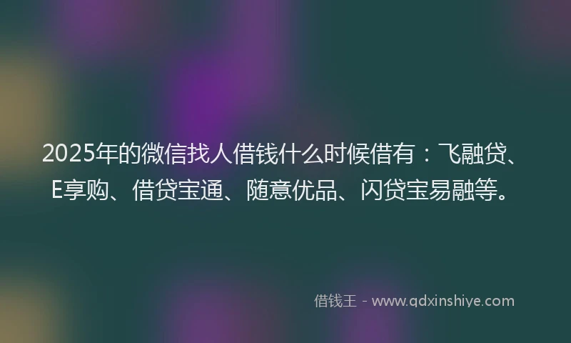 2025年的微信找人借钱什么时候借有：飞融贷、E享购、借贷宝通、随意优品、闪贷宝易融等。