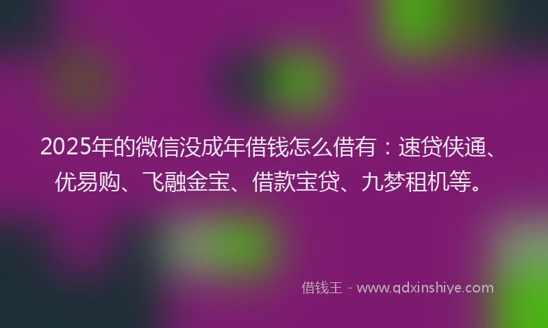 2025年的微信没成年借钱怎么借有：速贷侠通、优易购、飞融金宝、借款宝贷、九梦租机等。