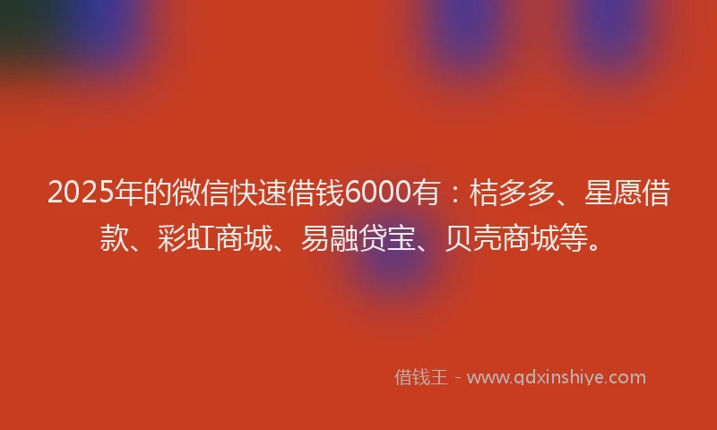 2025年的微信快速借钱6000有：桔多多、星愿借款、彩虹商城、易融贷宝、贝壳商城等。