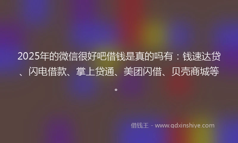 2025年的微信很好吧借钱是真的吗有：钱速达贷、闪电借款、掌上贷通、美团闪借、贝壳商城等。