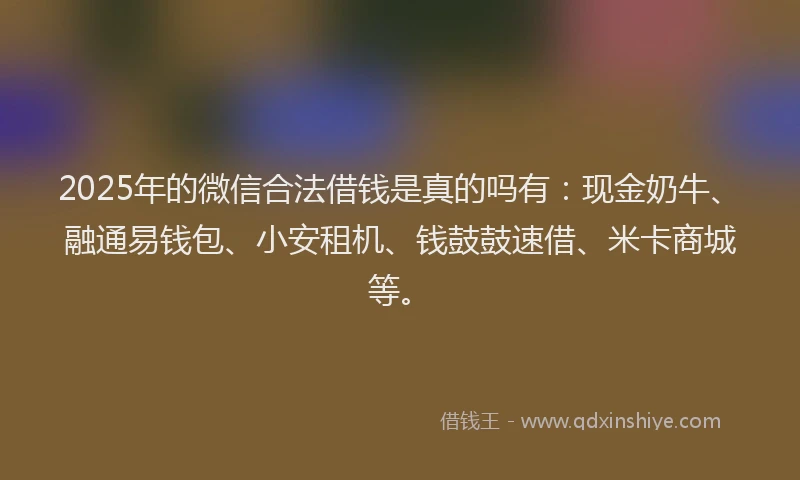 2025年的微信合法借钱是真的吗有：现金奶牛、融通易钱包、小安租机、钱鼓鼓速借、米卡商城等。