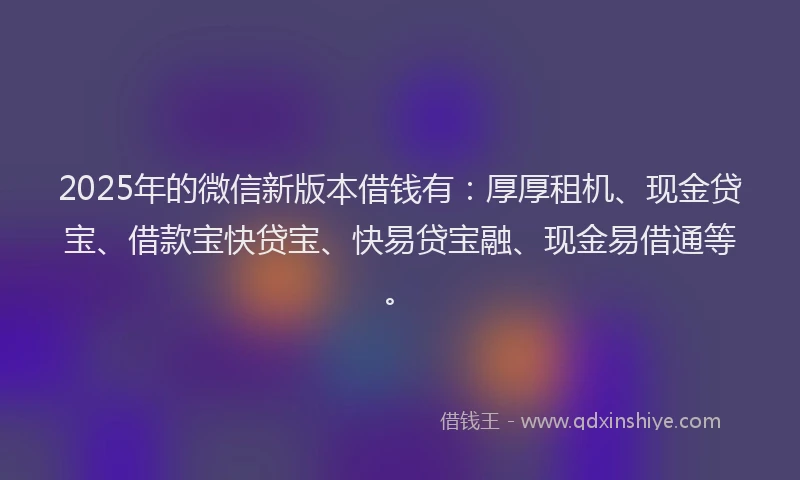 2025年的微信新版本借钱有：厚厚租机、现金贷宝、借款宝快贷宝、快易贷宝融、现金易借通等。