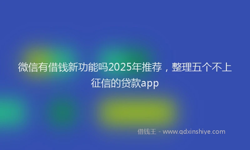 微信有借钱新功能吗2025年推荐，整理五个不上征信的贷款app