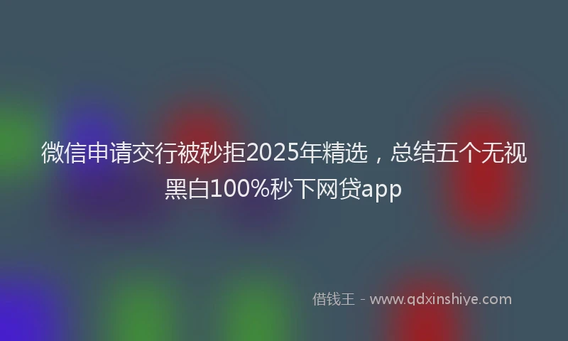 微信申请交行被秒拒2025年精选，总结五个无视黑白100%秒下网贷app