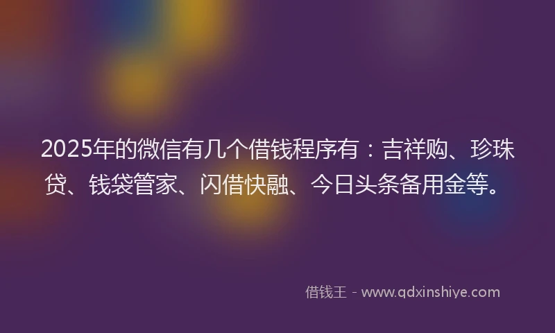 2025年的微信有几个借钱程序有：吉祥购、珍珠贷、钱袋管家、闪借快融、今日头条备用金等。