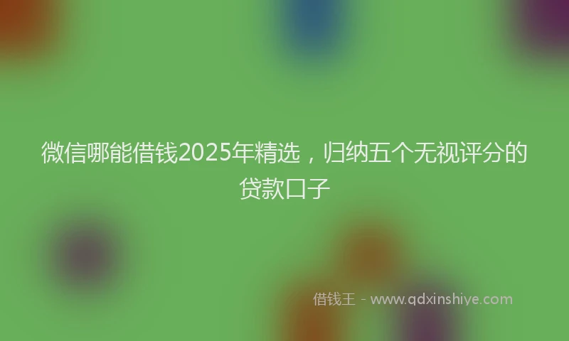 微信哪能借钱2025年精选，归纳五个无视评分的贷款口子