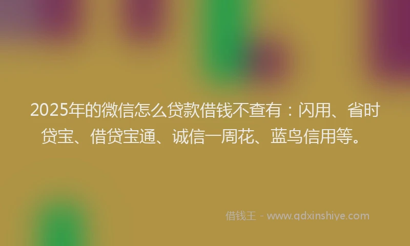 2025年的微信怎么贷款借钱不查有：闪用、省时贷宝、借贷宝通、诚信一周花、蓝鸟信用等。