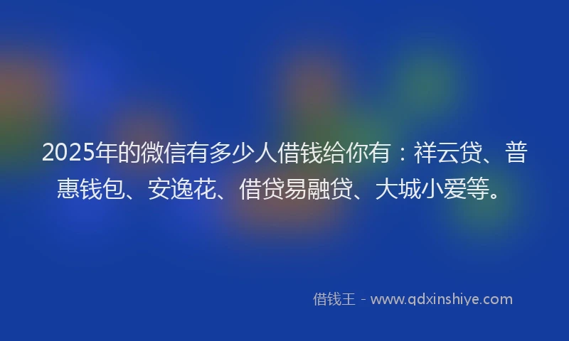 2025年的微信有多少人借钱给你有：祥云贷、普惠钱包、安逸花、借贷易融贷、大城小爱等。