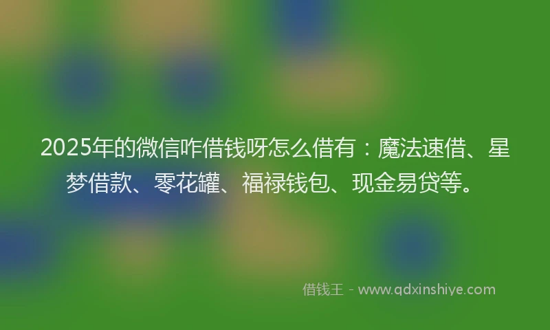 2025年的微信咋借钱呀怎么借有：魔法速借、星梦借款、零花罐、福禄钱包、现金易贷等。