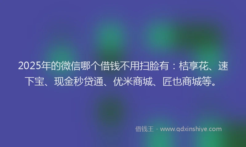 2025年的微信哪个借钱不用扫脸有：桔享花、速下宝、现金秒贷通、优米商城、匠也商城等。