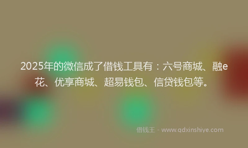 2025年的微信成了借钱工具有：六号商城、融e花、优享商城、超易钱包、信贷钱包等。
