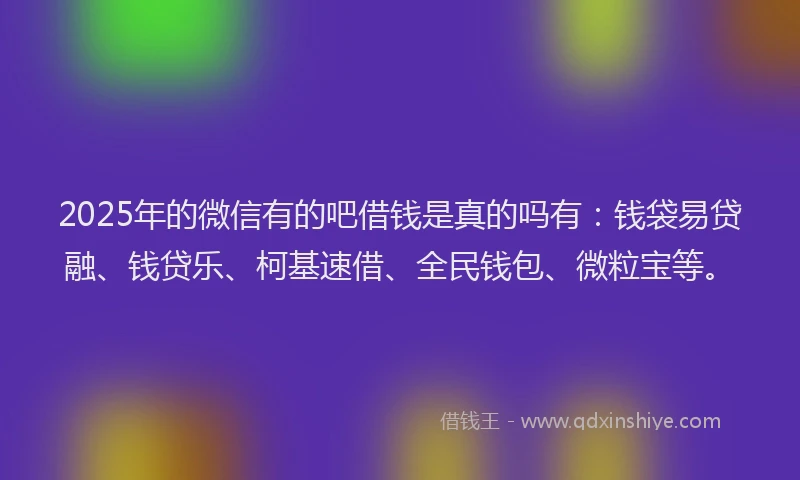 2025年的微信有的吧借钱是真的吗有：钱袋易贷融、钱贷乐、柯基速借、全民钱包、微粒宝等。