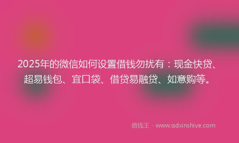 2025年的微信如何设置借钱勿扰有：现金快贷、超易钱包、宜口袋、借贷易融贷、如意购等。