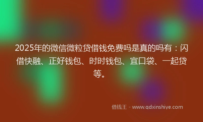 2025年的微信微粒贷借钱免费吗是真的吗有：闪借快融、正好钱包、时时钱包、宜口袋、一起贷等。
