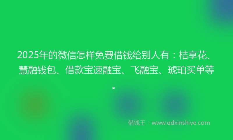 2025年的微信怎样免费借钱给别人有：桔享花、慧融钱包、借款宝速融宝、飞融宝、琥珀买单等。