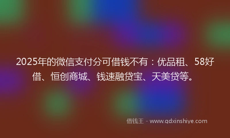 2025年的微信支付分可借钱不有：优品租、58好借、恒创商城、钱速融贷宝、天美贷等。