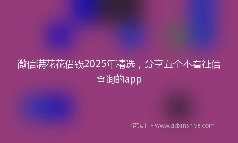 微信满花花借钱2025年精选，分享五个不看征信查询的app