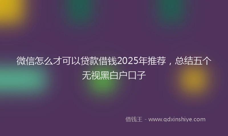 微信怎么才可以贷款借钱2025年推荐，总结五个无视黑白户口子