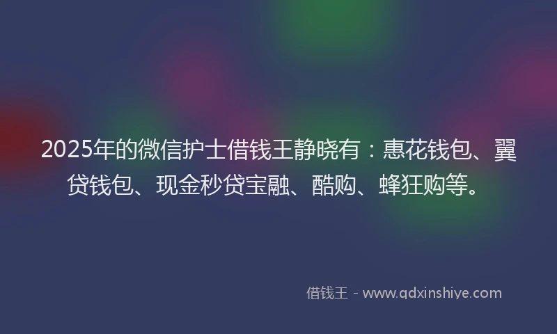 2025年的微信护士借钱王静晓有：惠花钱包、翼贷钱包、现金秒贷宝融、酷购、蜂狂购等。