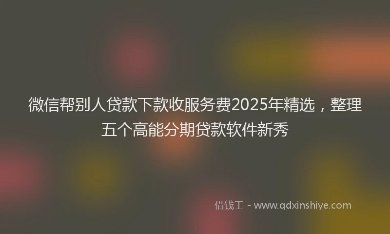 微信帮别人贷款下款收服务费2025年精选，整理五个高能分期贷款软件新秀