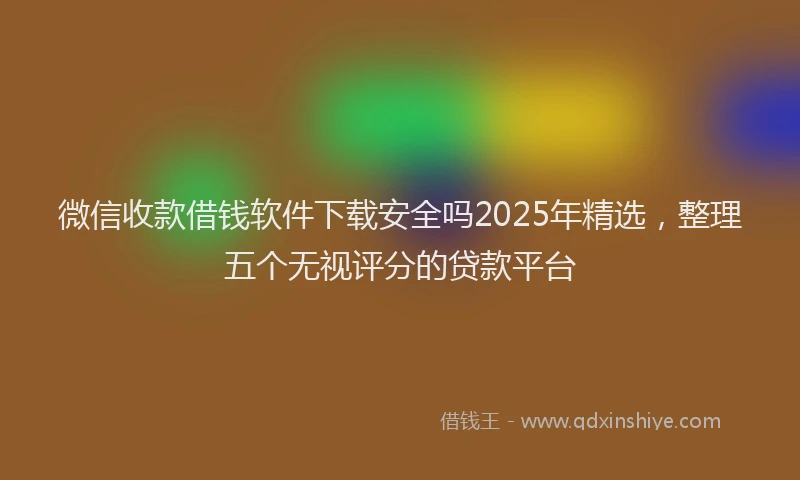 微信收款借钱软件下载安全吗2025年精选，整理五个无视评分的贷款平台