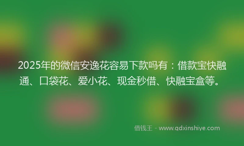 2025年的微信安逸花容易下款吗有：借款宝快融通、口袋花、爱小花、现金秒借、快融宝盒等。