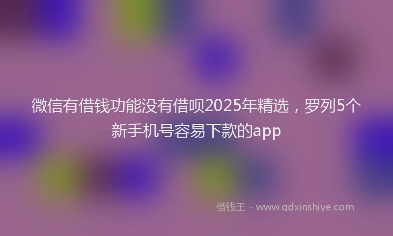 微信有借钱功能没有借呗2025年精选，罗列5个新手机号容易下款的app