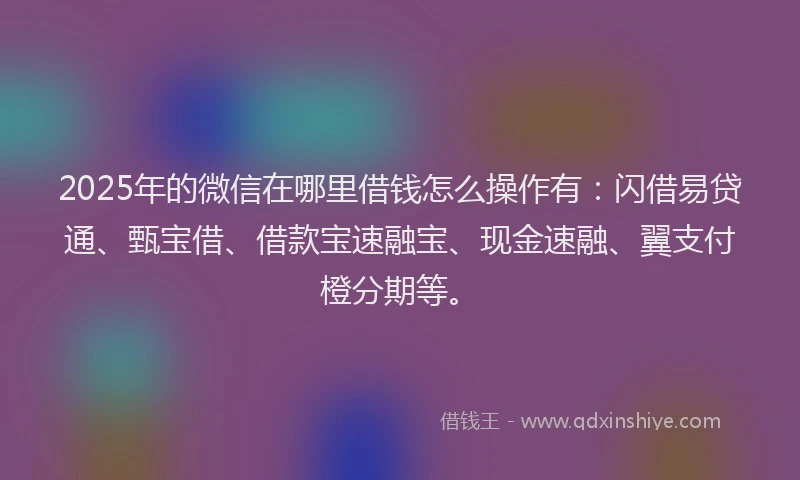 2025年的微信在哪里借钱怎么操作有：闪借易贷通、甄宝借、借款宝速融宝、现金速融、翼支付橙分期等。