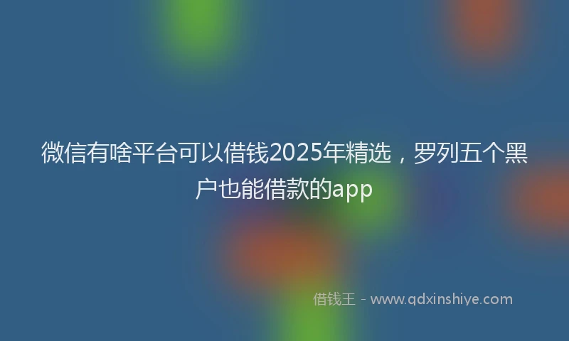 微信有啥平台可以借钱2025年精选，罗列五个黑户也能借款的app