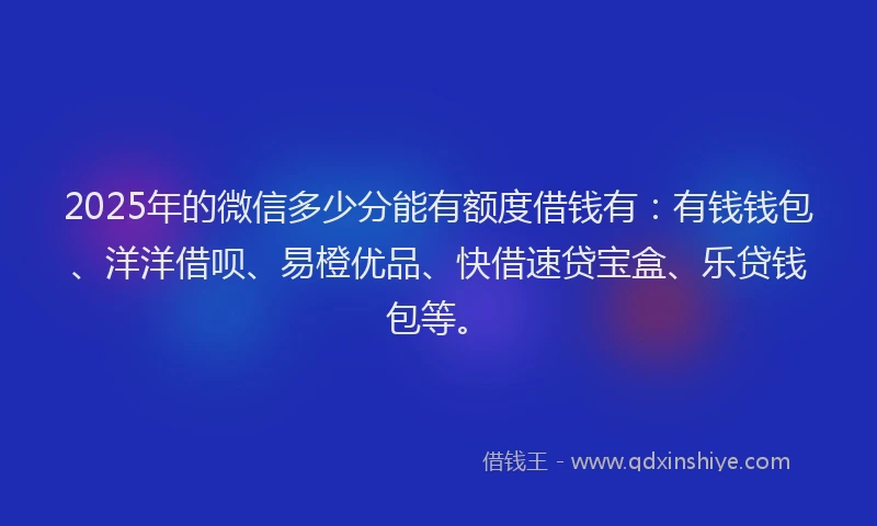 2025年的微信多少分能有额度借钱有：有钱钱包、洋洋借呗、易橙优品、快借速贷宝盒、乐贷钱包等。