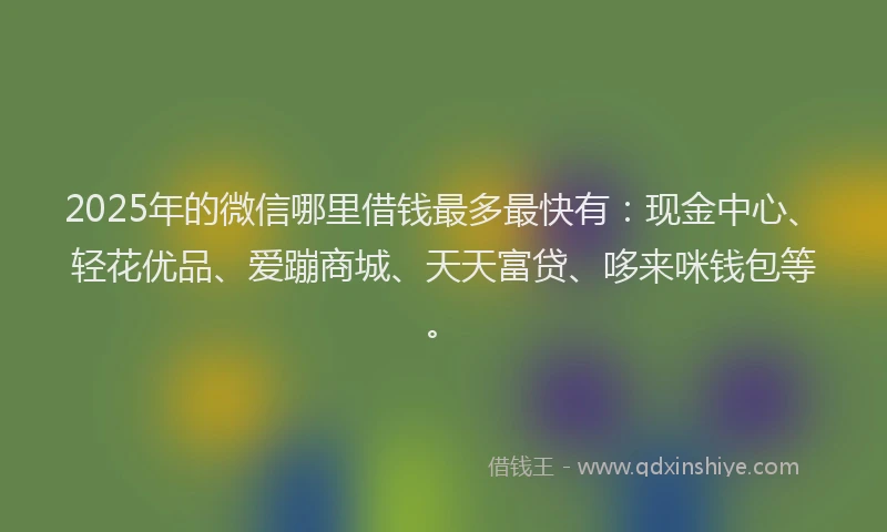 2025年的微信哪里借钱最多最快有：现金中心、轻花优品、爱蹦商城、天天富贷、哆来咪钱包等。