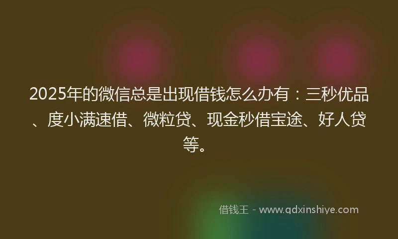 2025年的微信总是出现借钱怎么办有：三秒优品、度小满速借、微粒贷、现金秒借宝途、好人贷等。