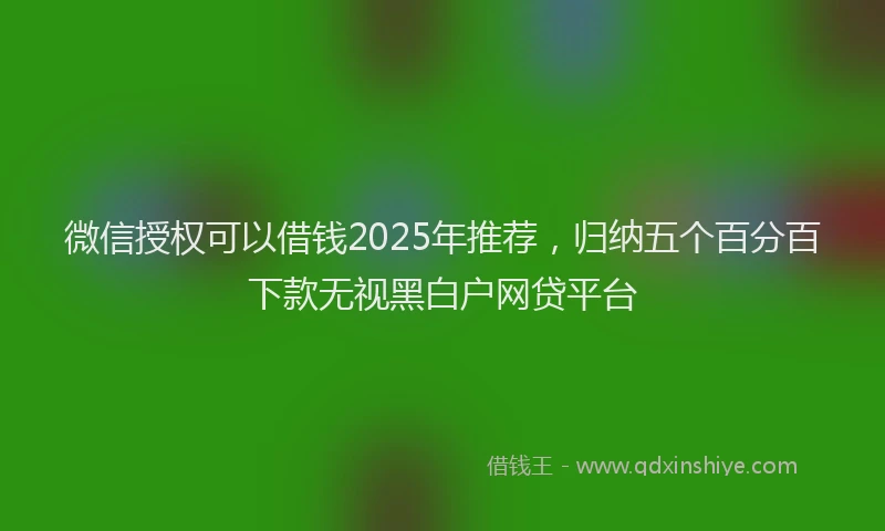 微信授权可以借钱2025年推荐，归纳五个百分百下款无视黑白户网贷平台