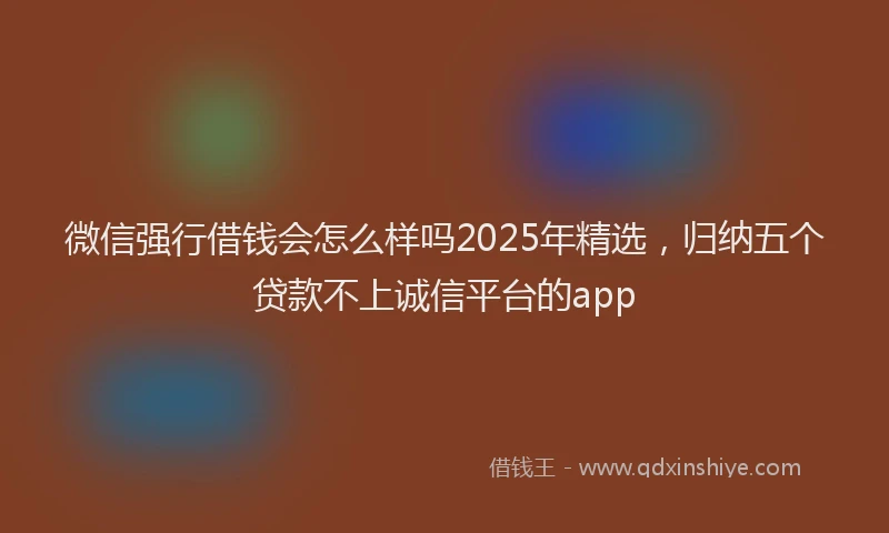 微信强行借钱会怎么样吗2025年精选，归纳五个贷款不上诚信平台的app